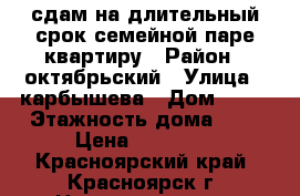 сдам на длительный срок семейной паре квартиру › Район ­ октябрьский › Улица ­ карбышева › Дом ­ 32 › Этажность дома ­ 5 › Цена ­ 16 000 - Красноярский край, Красноярск г. Недвижимость » Квартиры аренда   